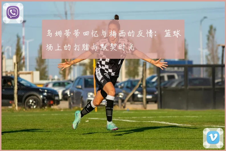 乌姆蒂蒂回忆与梅西的友情：篮球场上的打赌与默契时光