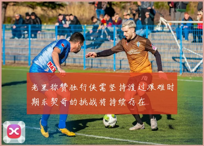 老里称赞独行侠需坚持渡过艰难时期东契奇的挑战将持续存在