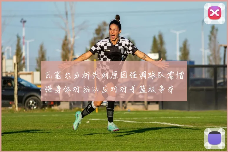瓦塞尔分析失利原因强调球队需增强身体对抗以应对对手篮板争夺