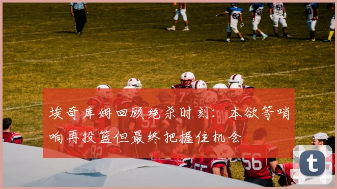 埃奇库姆回顾绝杀时刻：本欲等哨响再投篮但最终把握住机会