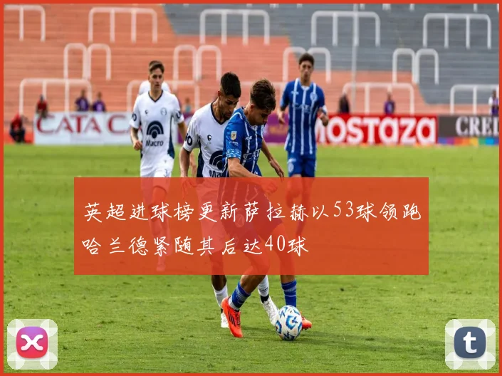 英超进球榜更新萨拉赫以53球领跑哈兰德紧随其后达40球