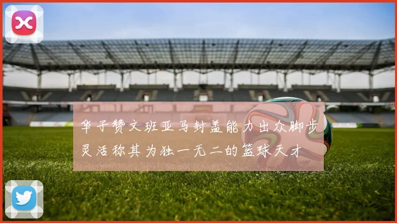 华子赞文班亚马封盖能力出众脚步灵活称其为独一无二的篮球天才