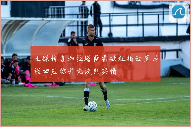 土媒传言加拉塔萨雷欲租梅西罗马诺回应称并无谈判实情
