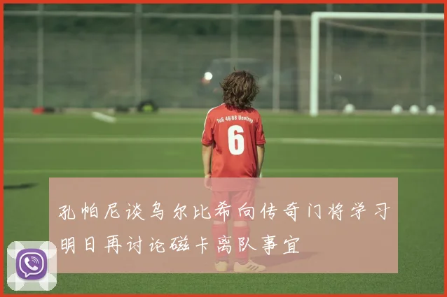 孔帕尼谈乌尔比希向传奇门将学习明日再讨论磁卡离队事宜