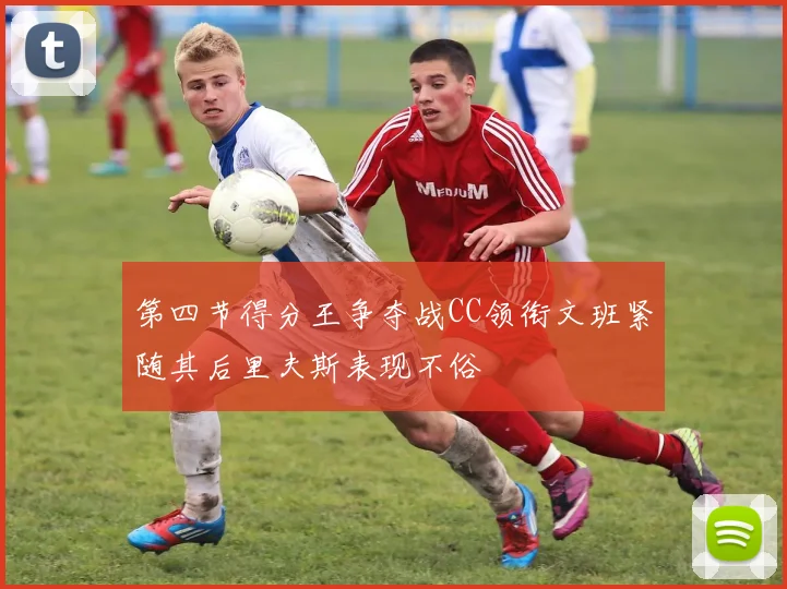 第四节得分王争夺战CC领衔文班紧随其后里夫斯表现不俗