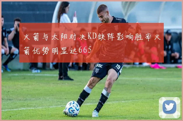 火箭与太阳对决KD缺阵影响胜率火箭优势明显达665