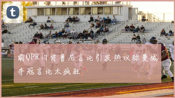 前QPR门将鲁尼言论引发热议称曼城夺冠言论太疯狂