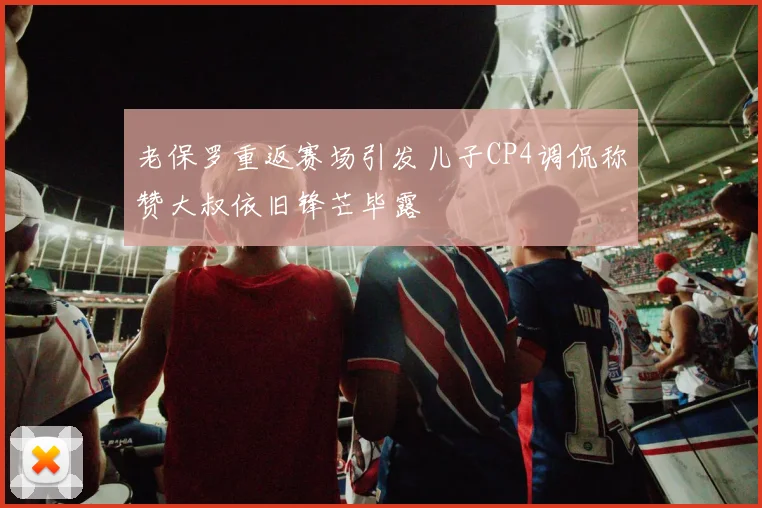 老保罗重返赛场引发儿子CP4调侃称赞大叔依旧锋芒毕露