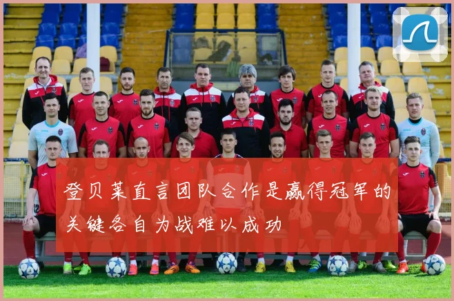登贝莱直言团队合作是赢得冠军的关键各自为战难以成功