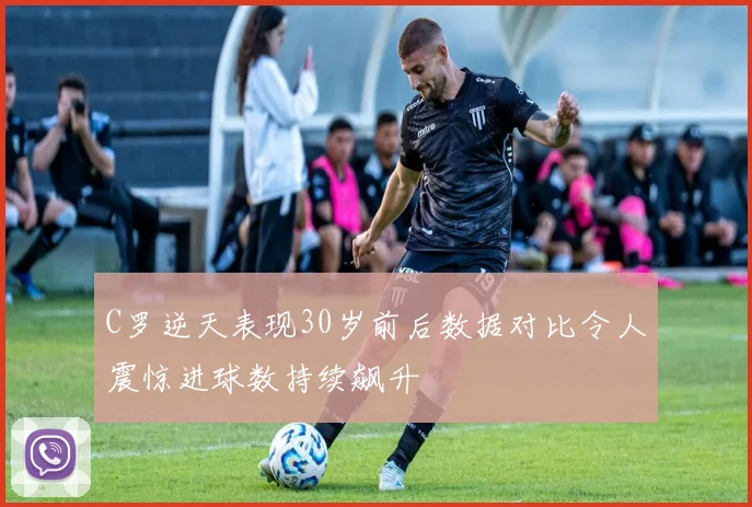 C罗逆天表现30岁前后数据对比令人震惊进球数持续飙升
