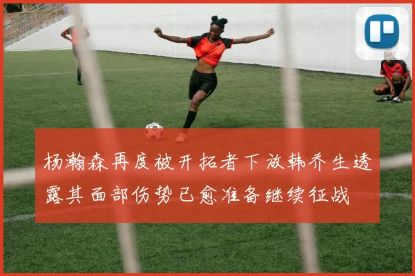 杨瀚森再度被开拓者下放韩乔生透露其面部伤势已愈准备继续征战