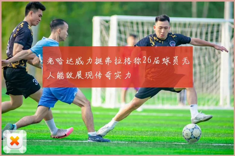 老哈达威力挺弗拉格称26届球员无人能敌展现传奇实力
