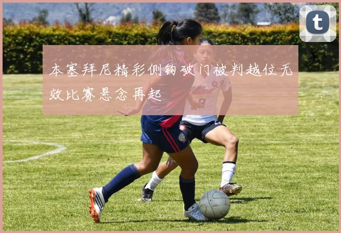 本塞拜尼精彩侧钩破门被判越位无效比赛悬念再起
