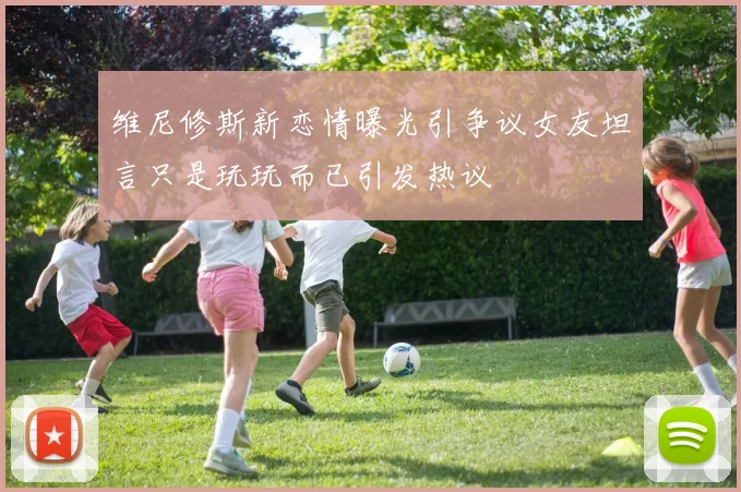 维尼修斯新恋情曝光引争议女友坦言只是玩玩而已引发热议