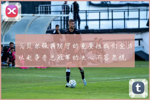 戈贝尔强调防守的重要性我们全力以赴争夺总冠军的决心不容忽视