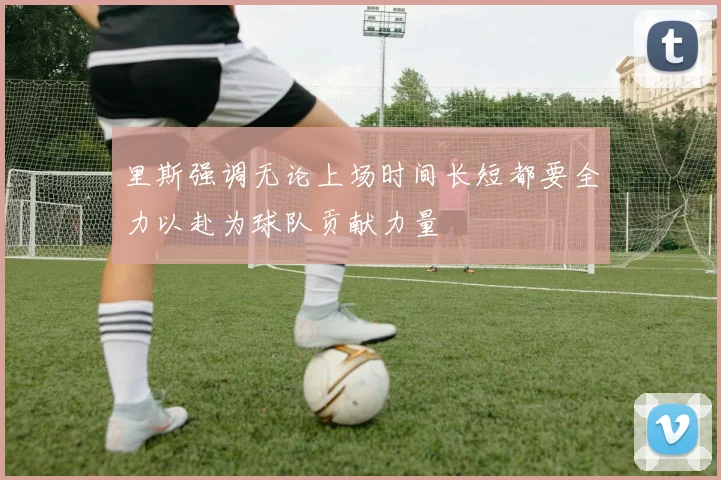 里斯强调无论上场时间长短都要全力以赴为球队贡献力量