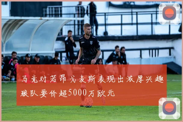 马竞对若昂戈麦斯表现出浓厚兴趣狼队要价超5000万欧元