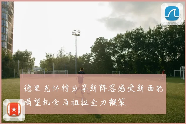 德里克怀特分享新阵容感受新面孔渴望机会马祖拉全力鞭策