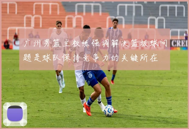 广州男篮主教练强调解决篮板球问题是球队保持竞争力的关键所在
