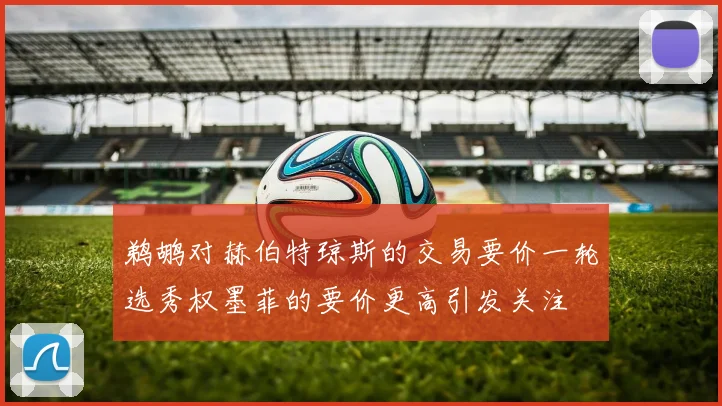 鹈鹕对赫伯特琼斯的交易要价一轮选秀权墨菲的要价更高引发关注