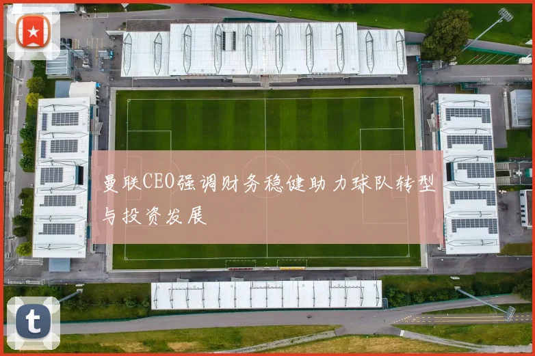 曼联CEO强调财务稳健助力球队转型与投资发展