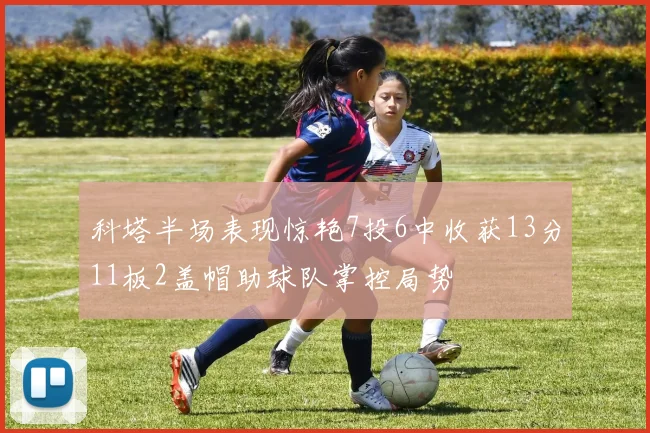 科塔半场表现惊艳7投6中收获13分11板2盖帽助球队掌控局势