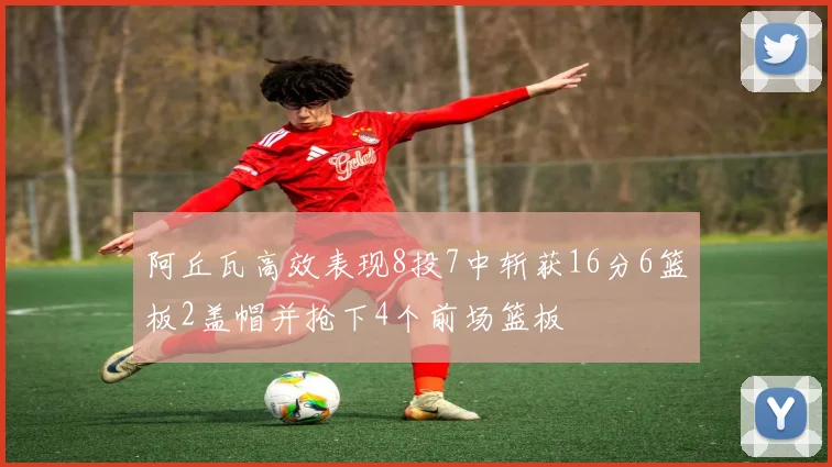 阿丘瓦高效表现8投7中斩获16分6篮板2盖帽并抢下4个前场篮板