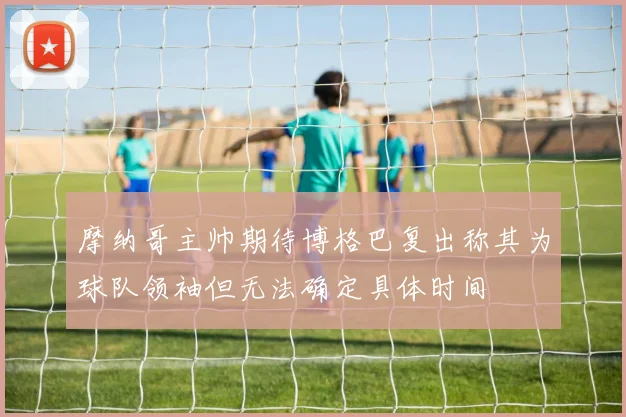 摩纳哥主帅期待博格巴复出称其为球队领袖但无法确定具体时间